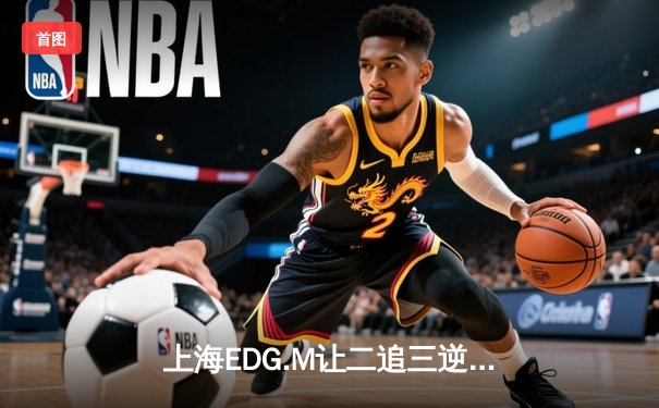 上海EDG.M让二追三逆转北京WB，坦然关羽关键绕定乾坤