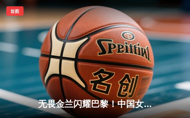 无畏金兰闪耀巴黎！中国女篮加时险胜日本夺奥运开门红