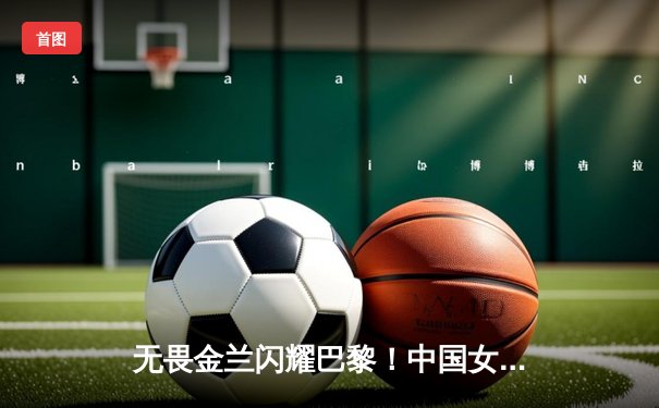 无畏金兰闪耀巴黎！中国女篮加时险胜日本夺奥运开门红
