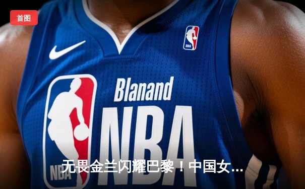 无畏金兰闪耀巴黎！中国女篮加时险胜日本夺奥运开门红