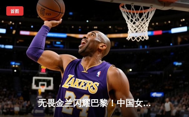 无畏金兰闪耀巴黎！中国女篮加时险胜日本夺奥运开门红