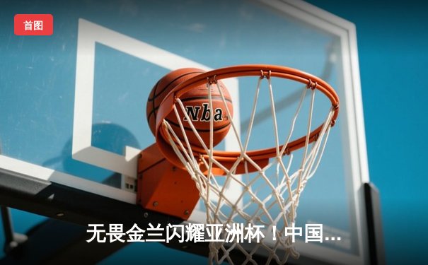 无畏金兰闪耀亚洲杯！中国女篮力克日本成功卫冕，韩旭狂砍26+10统治内线