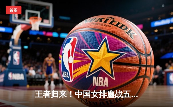 王者归来！中国女排鏖战五局险胜巴西，勇夺世界联赛分站赛冠军