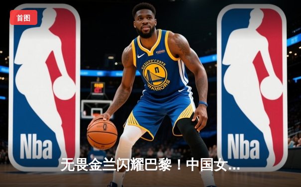 无畏金兰闪耀巴黎！中国女篮加时险胜日本夺奥运开门红