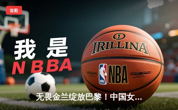 无畏金兰绽放巴黎！中国女篮加时险胜日本夺奥运首金