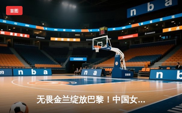无畏金兰绽放巴黎！中国女篮加时险胜日本夺奥运首金