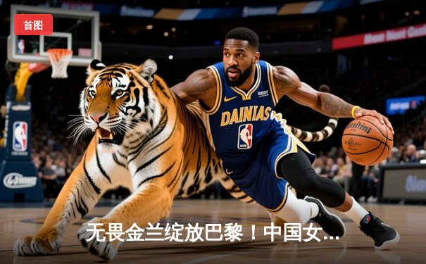 无畏金兰绽放巴黎！中国女篮加时险胜日本夺奥运开门红