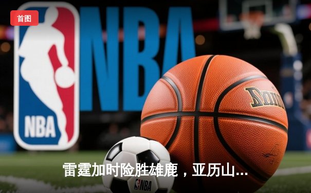 雷霆加时险胜雄鹿，亚历山大42分准三双主宰关键时刻