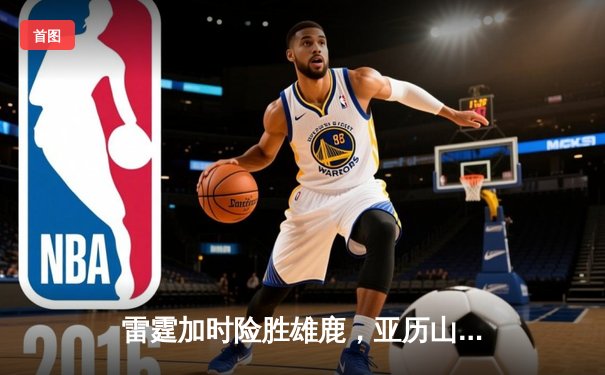 雷霆加时险胜雄鹿，亚历山大42分准三双主宰关键时刻