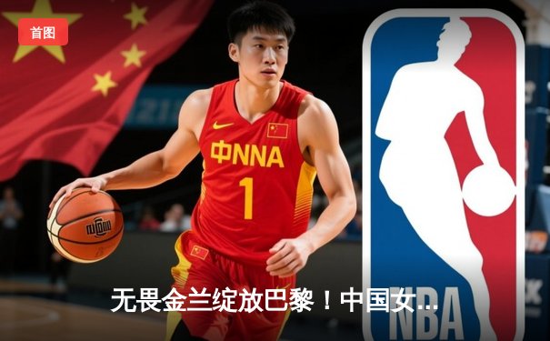 无畏金兰绽放巴黎！中国女篮加时险胜日本夺奥运开门红
