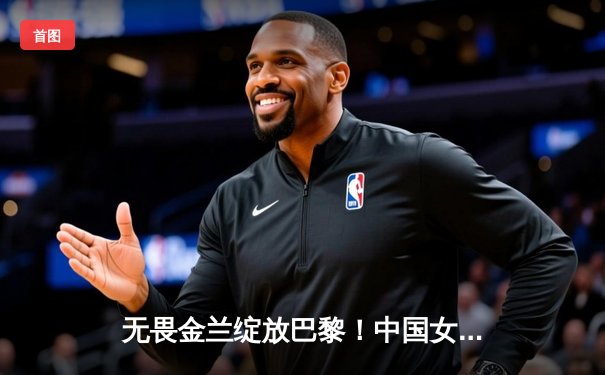 无畏金兰绽放巴黎！中国女篮加时险胜日本夺奥运首胜