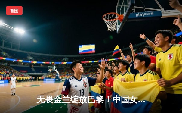 无畏金兰绽放巴黎！中国女篮加时险胜日本夺奥运首胜