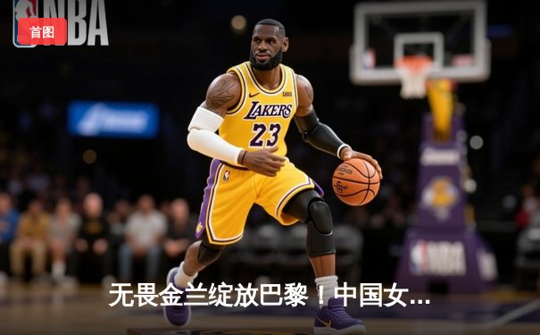 无畏金兰绽放巴黎！中国女篮加时险胜日本夺奥运首胜
