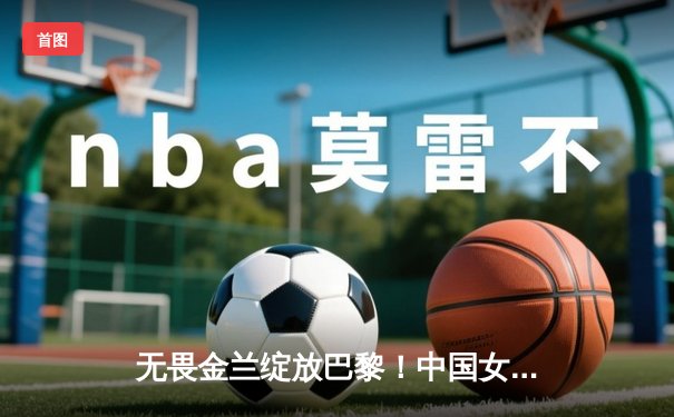 无畏金兰绽放巴黎！中国女篮加时险胜日本夺奥运首胜
